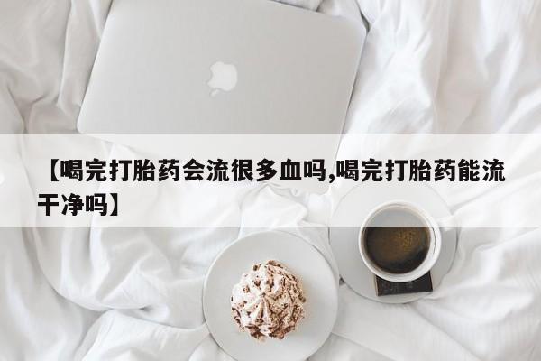 药流药购买联系【喝完打胎药会流很多血吗,喝完打胎药能流干净吗】