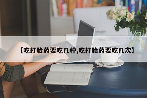 药流药购买联系【吃打胎药要吃几种,吃打胎药要吃几次】