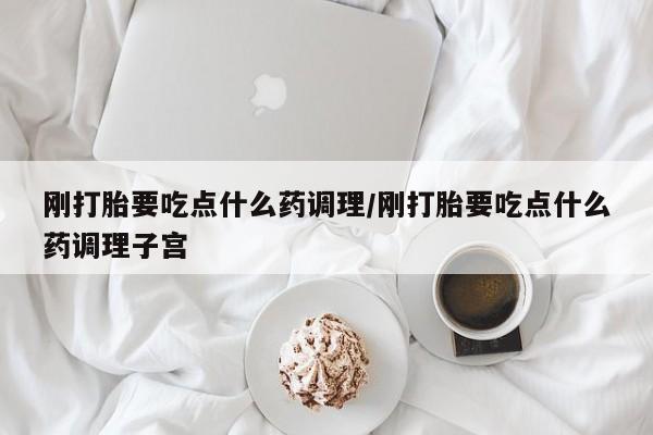 药流药购买联系刚打胎要吃点什么药调理/刚打胎要吃点什么药调理子宫