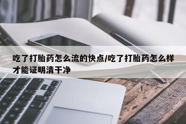 药流药购买联系吃了打胎药怎么流的快点/吃了打胎药怎么样才能证明清干净