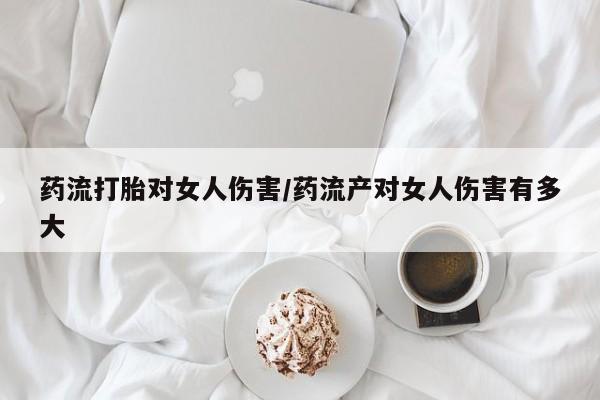 药流药购买联系药流打胎对女人伤害/药流产对女人伤害有多大