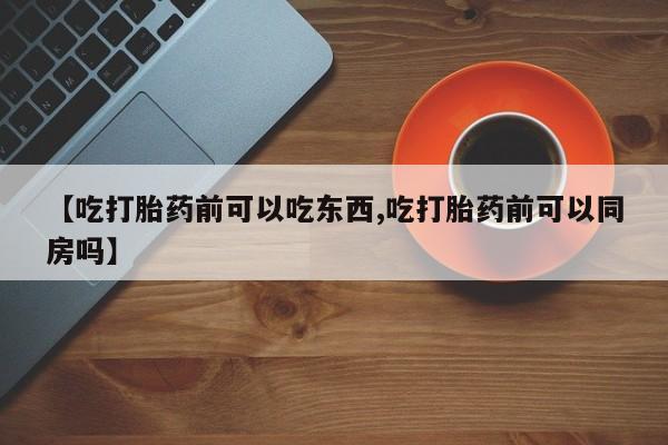 药流药购买联系【吃打胎药前可以吃东西,吃打胎药前可以同房吗】