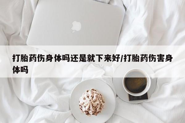 药流药购买联系打胎药伤身体吗还是就下来好/打胎药伤害身体吗