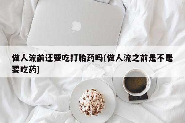 药流药购买联系做人流前还要吃打胎药吗(做人流之前是不是要吃药)