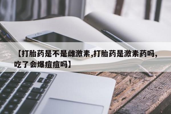 药流药购买联系【打胎药是不是雌激素,打胎药是激素药吗,吃了会爆痘痘吗】