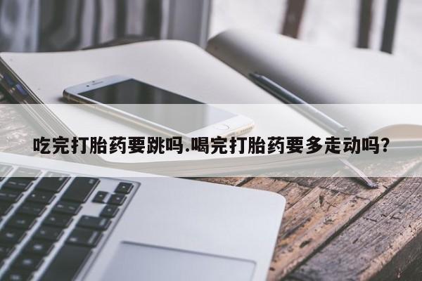 药流药购买联系吃完打胎药要跳吗.喝完打胎药要多走动吗？