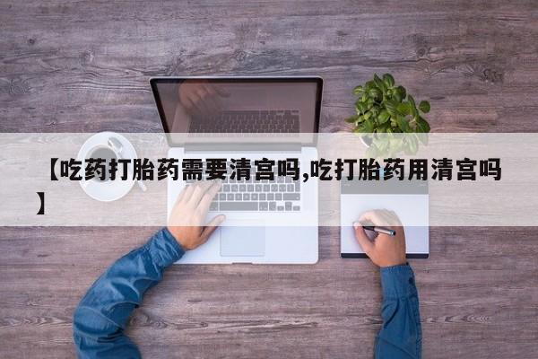 药流药购买联系【吃药打胎药需要清宫吗,吃打胎药用清宫吗】