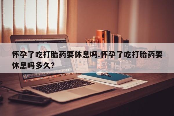 药流药购买联系怀孕了吃打胎药要休息吗.怀孕了吃打胎药要休息吗多久？