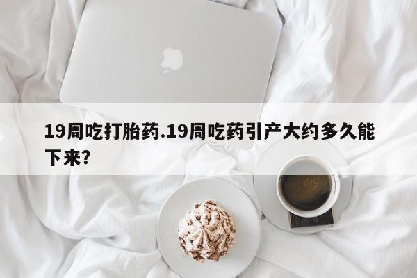 药流药购买联系19周吃打胎药.19周吃药引产大约多久能下来？