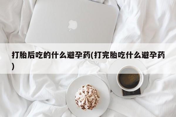 药流药购买联系打胎后吃的什么避孕药(打完胎吃什么避孕药)