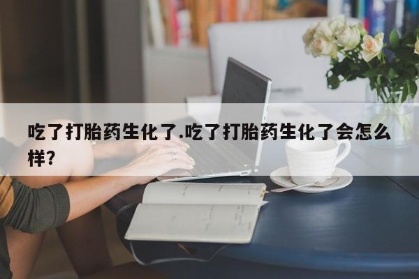 药流药购买联系吃了打胎药生化了.吃了打胎药生化了会怎么样？