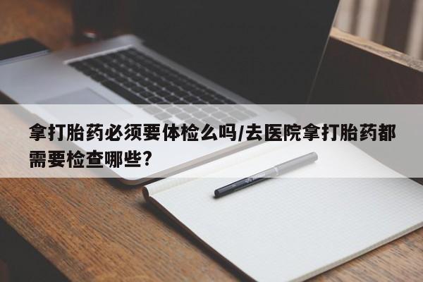 药流药购买联系拿打胎药必须要体检么吗/去医院拿打胎药都需要检查哪些?