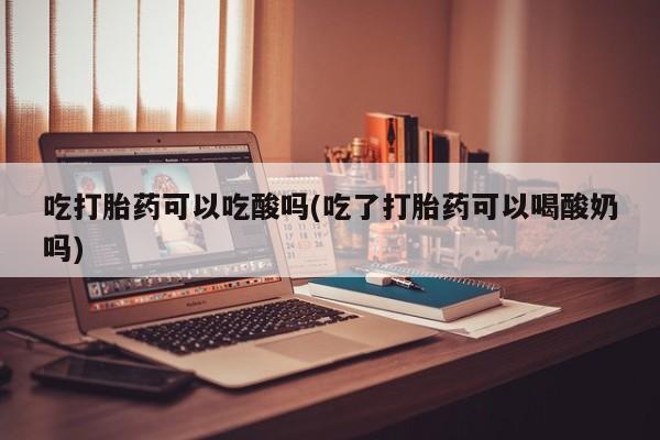 药流药购买联系吃打胎药可以吃酸吗(吃了打胎药可以喝酸奶吗)