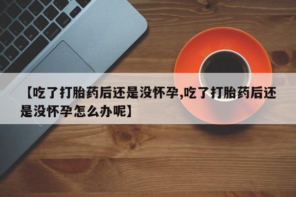药流药购买联系【吃了打胎药后还是没怀孕,吃了打胎药后还是没怀孕怎么办呢】