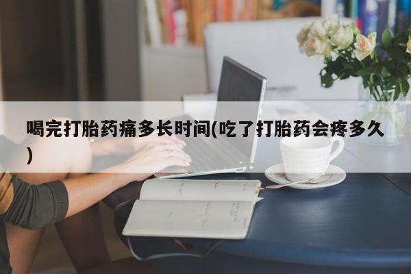 药流药购买联系喝完打胎药痛多长时间(吃了打胎药会疼多久)