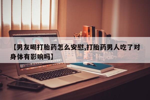 药流药购买联系【男友喝打胎药怎么安慰,打胎药男人吃了对身体有影响吗】
