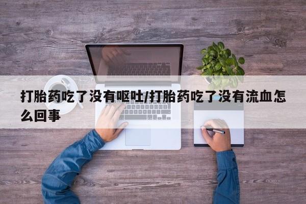 药流药购买联系打胎药吃了没有呕吐/打胎药吃了没有流血怎么回事