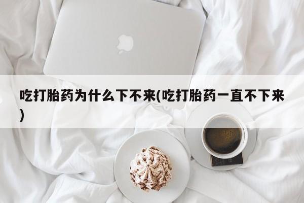 药流药购买联系吃打胎药为什么下不来(吃打胎药一直不下来)