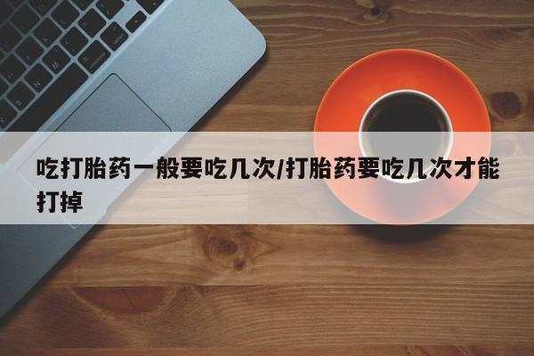 药流药购买联系吃打胎药一般要吃几次/打胎药要吃几次才能打掉