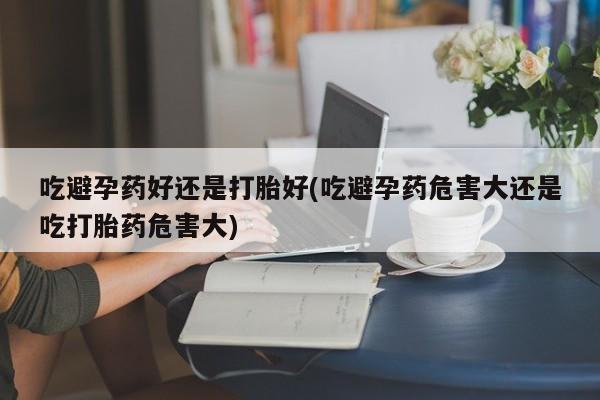 药流药购买联系吃避孕药好还是打胎好(吃避孕药危害大还是吃打胎药危害大)