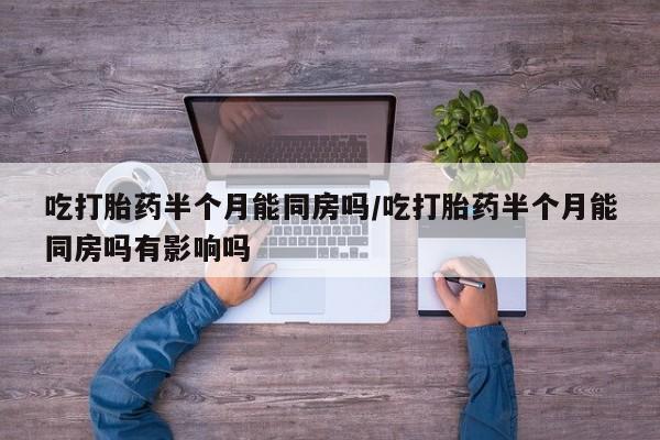 药流药购买联系吃打胎药半个月能同房吗/吃打胎药半个月能同房吗有影响吗