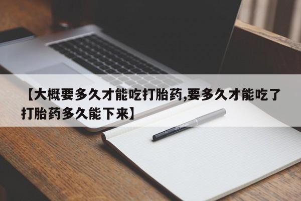 药流药购买联系【大概要多久才能吃打胎药,要多久才能吃了打胎药多久能下来】