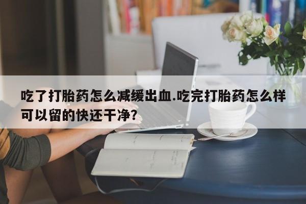 药流药购买联系吃了打胎药怎么减缓出血.吃完打胎药怎么样可以留的快还干净？