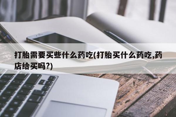 药流药购买联系打胎需要买些什么药吃(打胎买什么药吃,药店给买吗?)