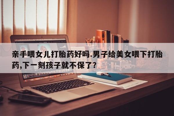 药流药购买联系亲手喂女儿打胎药好吗.男子给美女喂下打胎药,下一刻孩子就不保了？