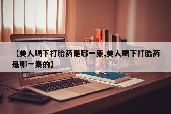 药流药购买联系【美人喝下打胎药是哪一集,美人喝下打胎药是哪一集的】