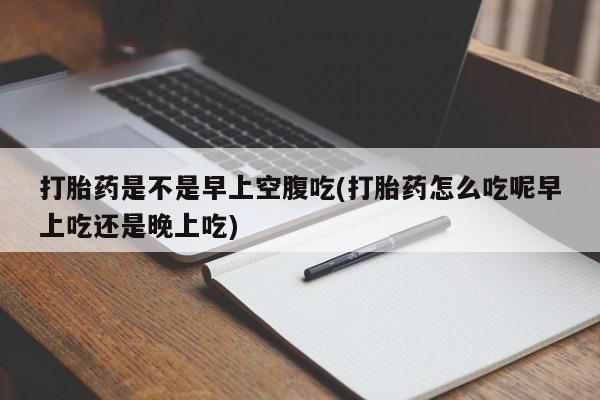 药流药购买联系打胎药是不是早上空腹吃(打胎药怎么吃呢早上吃还是晚上吃)