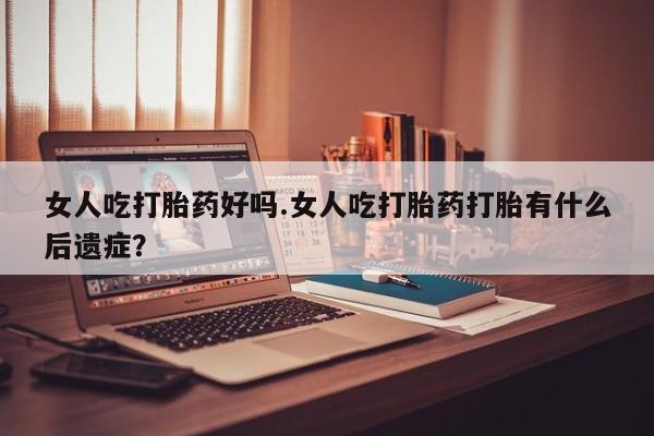 药流药购买联系女人吃打胎药好吗.女人吃打胎药打胎有什么后遗症？