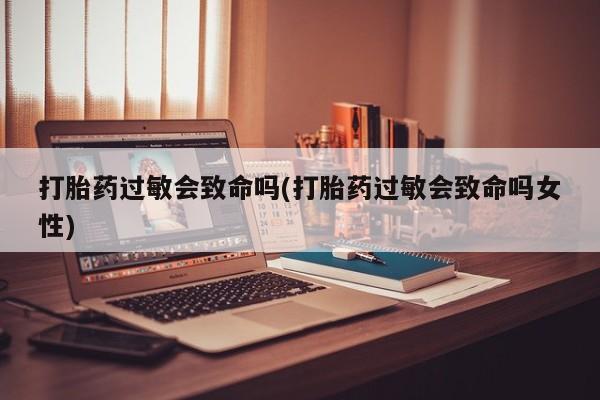 药流药购买联系打胎药过敏会致命吗(打胎药过敏会致命吗女性)