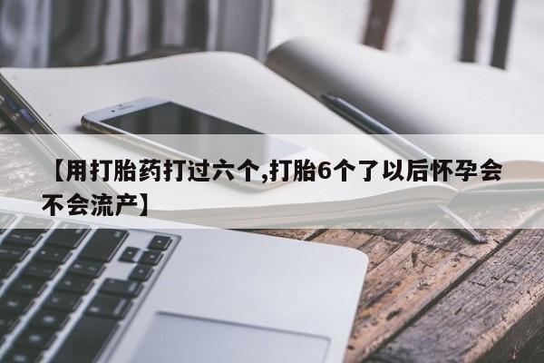 药流药购买联系【用打胎药打过六个,打胎6个了以后怀孕会不会流产】