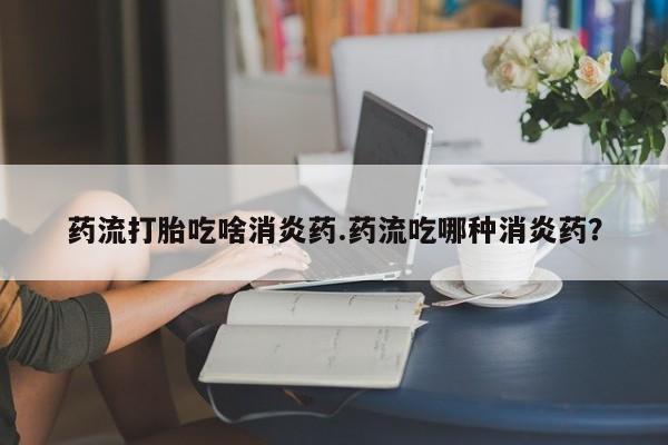 药流药购买联系药流打胎吃啥消炎药.药流吃哪种消炎药?