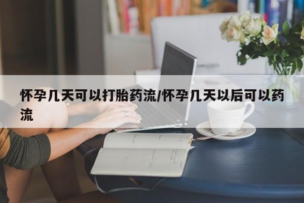 药流药购买联系怀孕几天可以打胎药流/怀孕几天以后可以药流
